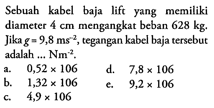 Sebuah kabel baja lift yang memiliki diameter  4 cm  mengangkat beban  628 kg . Jika  g=9,8 ms^-2 , tegangan kabel baja tersebut adalah ...  Nm^-2 .