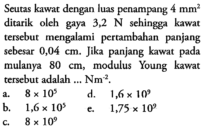 Seutas kawat dengan luas penampang 4 mm^2 ditarik oleh gaya 3,2 N sehingga kawat tersebut mengalami pertambahan panjang sebesar 0,04 cm. Jika panjang kawat pada mulanya 80 cm, modulus Young kawat tersebut adalah ... N m^(-2) .