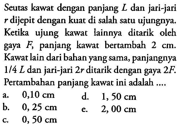 Seutas kawat dengan panjang L dan jari-jari dijepit dengan kuat di salah satu ujungnya. Ketika ujung kawat lainnya ditarik oleh gaya F, panjang kawat 2 cm. Kawat lain dari bahan yang sama, panjangnya 1/4 L dan jari-jari 2r ditarik dengan gaya 2F. Pertambahan panjang kawat ini adalah .... 