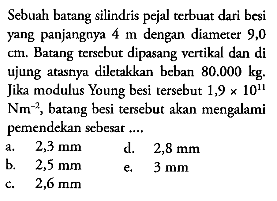 Sebuah batang silindris pejal terbuat dari besi yang panjangnya 4 m dengan diameter 9,0 cm. Batang tersebut dipasang vertikal dan di ujungnya atasnya diletakkan beban 80.000 kg. Jika modulus Young besi tersebut 1,9 x 10^11 Nm^-2, batang besi tersebut akan mengalami pemendekan sebesar .... 