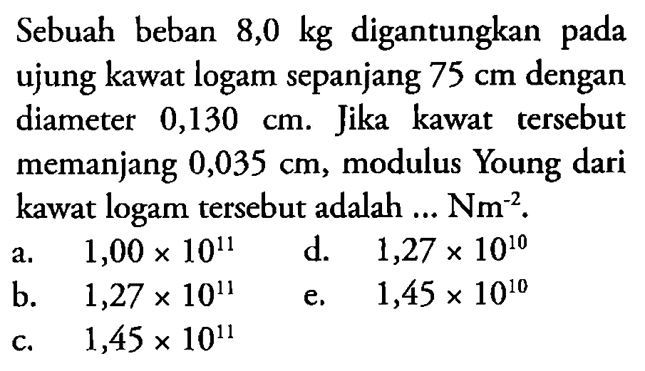 Sebuah beban 8,0 kg digantungkan pada ujung kawat logam sepanjang 75 cm dengan diameter 0,130 cm. Jika kawat tersebut memanjang 0,035 cm, modulus Young dari kawat logam tersebut adalah ... Nm^-2. 