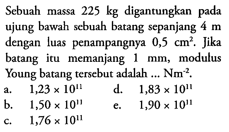 Sebuah massa 225 kg digantungkan pada ujung bawah sebuah batang sepanjang 4 m dengan luas penampangnya 0,5 cm^2. Jika batang itu memanjang 1 mm, modulus Young batang tersebut adalah  ... Nm^-2 .