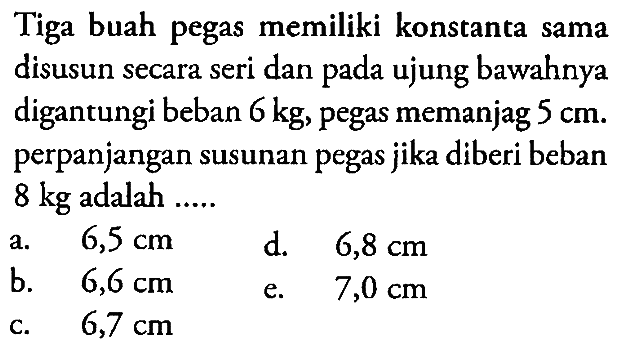 Tiga buah pegas memiliki konstanta sama disusun secara seri dan pada ujung bawahnya digantungi beban 6 kg , pegas memanjag  5 cm . perpanjangan susunan pegas jika diberi beban  8 kg  adalah .....