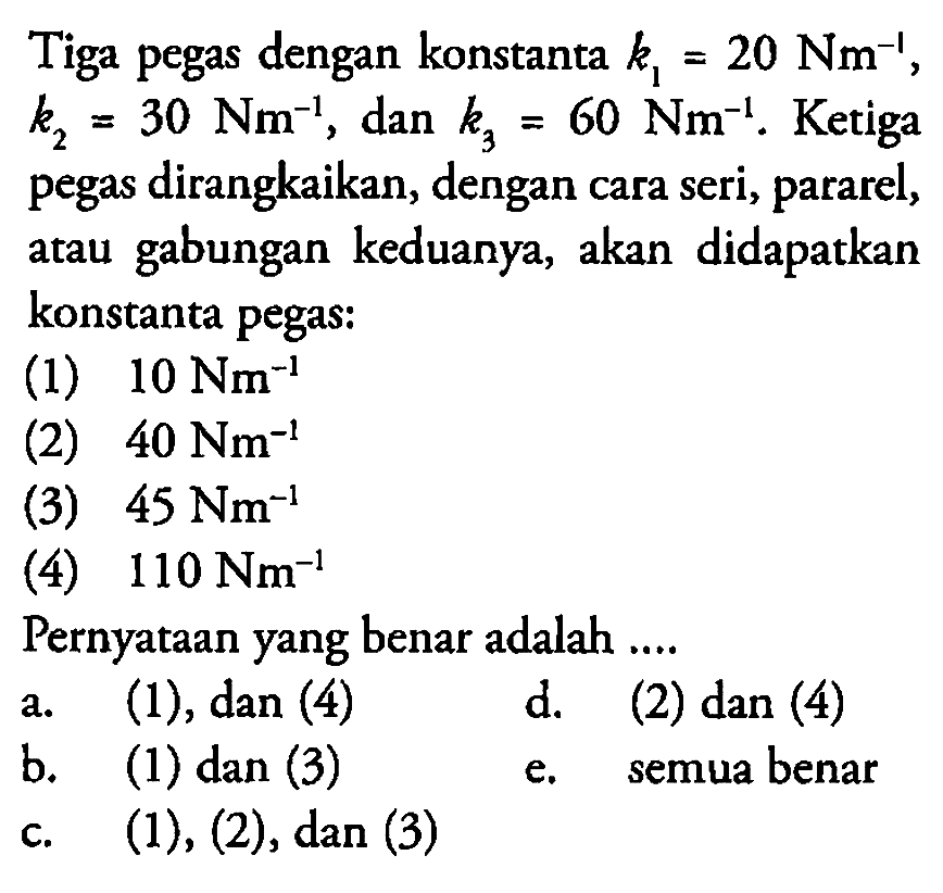 Tiga pegas dengan konstanta  k1=20 Nm^(-1) ,  k2=30 Nm^(-1), dan  k3=60 Nm^(-1). Ketiga pegas dirangkaikan, dengan cara seri, pararel, atau gabungan keduanya, akan didapatkan konstanta pegas:(1)  10 Nm^(-1) (2)  40 Nm^(-1) (3)  45 Nm^(-1) (4)  110 Nm^(-1) Pernyataan yang benar adalah .... 