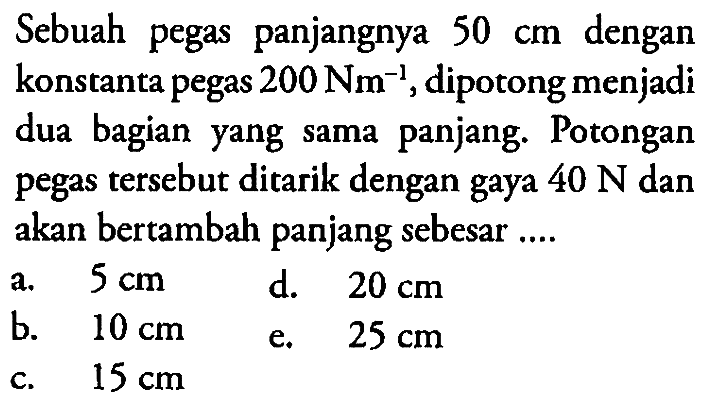 Sebuah pegas panjangnya  50 cm  dengan konstanta pegas  200 Nm^-1 , dipotong menjadi dua bagian yang sama panjang. Potongan pegas tersebut ditarik dengan gaya  40 N  dan akan bertambah panjang sebesar ....