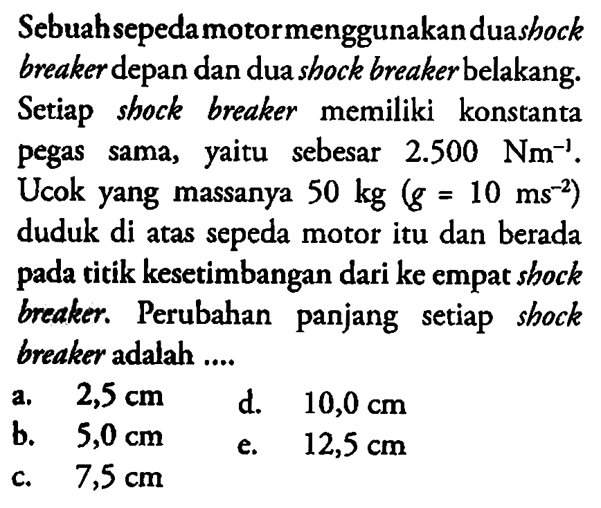 Sebuah sepeda motor menggunakan dua shock breaker depan dan dua shock breaker belakang. Setiap shock breaker memiliki konstanta pegas sama, yaitu sebesar  2.500 Nm^-1 . Ucok yang massanya  50 kg(g=10 ms^-2)  duduk di atas sepeda motor itu dan berada pada titik kesetimbangan dari ke empat shock breaker. Perubahan panjang setiap shock breaker adalah ....