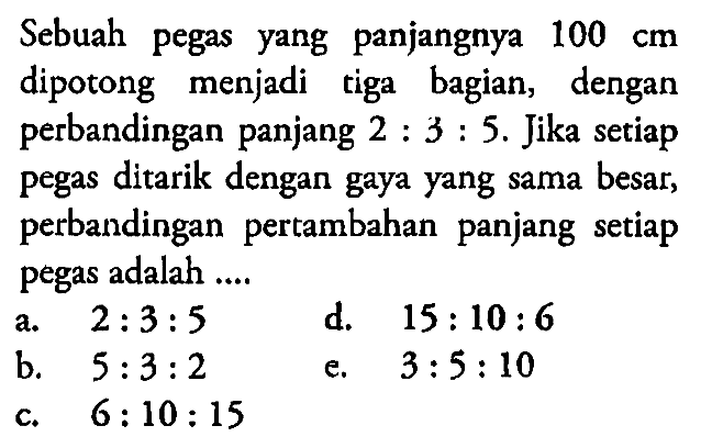 Sebuah pegas yang panjangnya  100 cm  dipotong menjadi tiga bagian, dengan perbandingan panjang  2:3:5 . Jika setiap pegas ditarik dengan gaya yang sama besar, perbandingan pertambahan panjang setiap pegas adalah ....