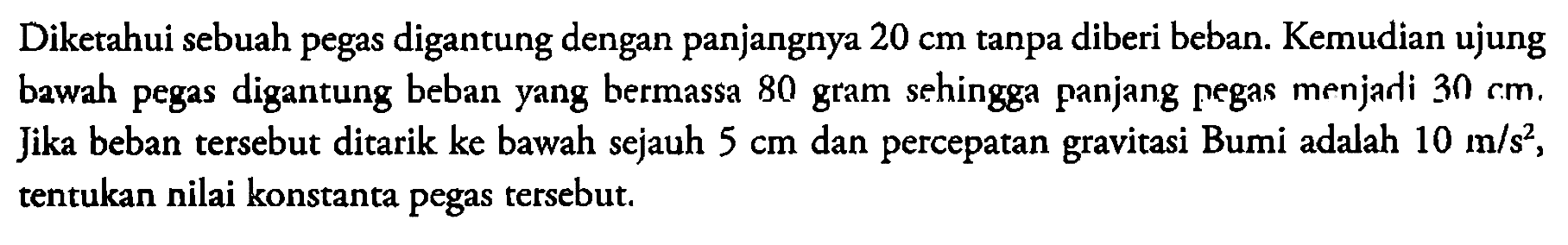 Diketahui sebuah pegas digantung dengan panjangnya 20 cm tanpa diberi beban. Kemudian ujung bewah pegas digantung beban yang bermassa 80 gram sehingga panjang pegas menjari 30 cm. Jika beban tersebut ditarik ke bawah sejauh 5 cm dan percepatan gravitasi Bumi adalah 10 m/s^2, tentukan nilai konstanta pegas tersebut. 