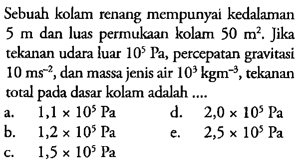 Sebuah kolam renang mempunyai kedalaman  5 m  dan luas permukaan  kolam 50 m^2. Jika tekanan udara luar  10^5 Pa, percepatan gravitasi  10 ms^(-2), dan massa jenis air  10^3 kgm^(-3,) tekanan total pada dasar kolam adalah ....