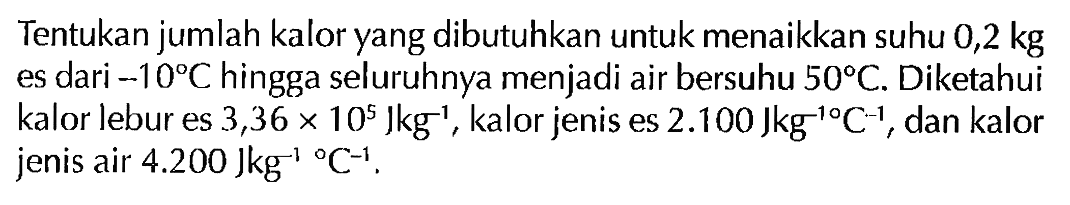 Tentukan jumlah kalor yang dibutuhkan untuk menaikkan suhu 0,2 kg es dari -10 C hingga seluruhnya menjadi air bersuhu 50 C. Diketahui kalor lebur es 3,36 x 10^5 Jkg^(-1), kalor jenis es 2.100 Jkg^(-1) C^(-1), dan kalor jenis air 4.200 Jkg^(-1) C^(-1).