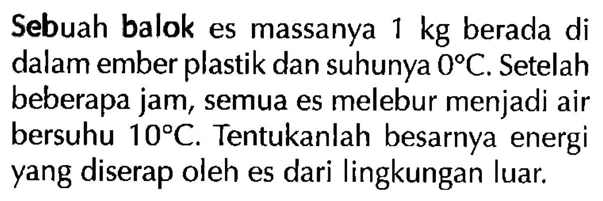 Sebuah balok es massanya 1 kg berada di dalam ember plastik dan suhunya  0 C . Setelah beberapa jam, semua es melebur menjadi air bersuhu  10 C . Tentukanlah besarnya energi yang diserap oleh es dari lingkungan luar.