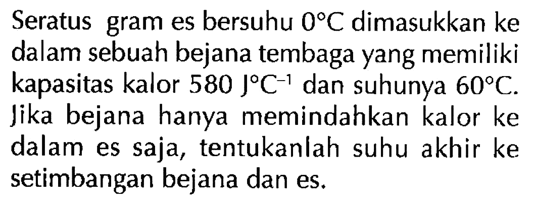 Seratus gram es bersuhu  0 C  dimasukkan ke dalam sebuah bejana tembaga yang memiliki kapasitas kalor  580 J C^(-1)  dan suhunya  60 C . Jika bejana hanya memindahkan kalor ke dalam es saja, tentukanlah suhu akhir ke setimbangan bejana dan es.