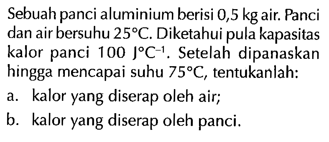 Sebuah panci aluminium berisi 0,5 kg air. Panci dan air bersuhu 25 C. Diketahui pula kapasitas kalor panci 100 J C^(-1). Setelah dipanaskan hingga mencapai suhu 75 C, tentukanlah:
a. kalor yang diserap oleh air;
b. kalor yang diserap oleh panci.