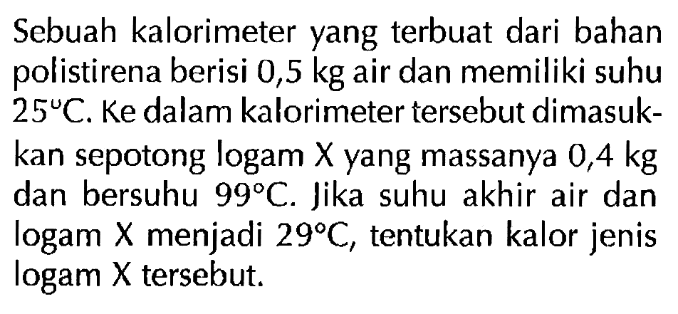 Sebuah kalorimeter yang terbuat dari bahan polistirena berisi 0,5 kg air dan memiliki suhu 25 C. Ke dalam kalorimeter tersebut dimasukkan sepotong logam X yang massanya 0,4 kg dan bersuhu 99 C. Jika suhu akhir air dan logam X menjadi 29 C, tentukan kalor jenis logam X tersebut.