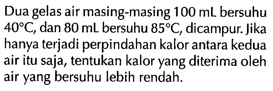 Dua gelas air masing-masing 100 mL bersuhu 40 C, dan 80 mL bersuhu 85 C, dicampur. Jika hanya terjadi perpindahan kalor antara kedua air itu saja, tentukan kalor yang diterima oleh air yang bersuhu lebih rendah.