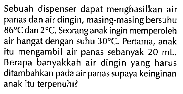 Sebuah dispenser dapat menghasilkan air panas dan air dingin, masing-masing bersuhu 86 C dan 2 C. Seorang anak ingin memperoleh air hangat dengan suhu 30 C. Pertama, anak itu mengambil air panas sebanyak 20 mL. Berapa banyakkah air dingin yang harus ditambahkan pada air panas supaya keinginan anak itu terpenuhi?