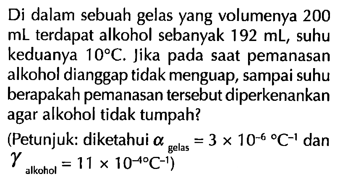 Di dalam sebuah gelas yang volumenya 200  mL  terdapat alkohol sebanyak  192 mL , suhu keduanya  10 C . Jika pada saat pemanasan alkohol dianggap tidak menguap, sampai suhu berapakah pemanasan tersebut diperkenankan agar alkohol tidak tumpah?
(Petunjuk: diketahui  alpha gelas = 3 x 10^(-6) C^(-1)  dan gamma alkohol =11 x 10^(-40) C^(-1) )