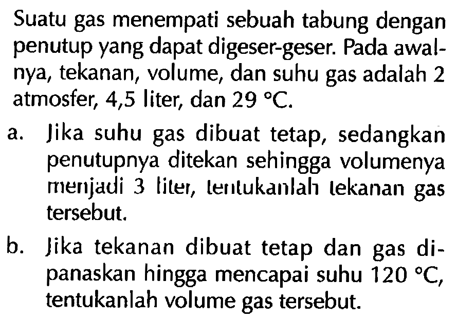 Suatu gas menempati sebuah tabung dengan penutup yang dapat digeser-geser. Pada awalnya, tekanan, volume, dan suhu gas adalah 2 atmosfer, 4,5 liter, dan 29 C. 
a. Jika suhu gas dibuat tetap, sedangkan penutupnya ditekan sehingga volumenya menjadi 3 liter, tentukanlah tekanan gas tersebut. 
b. Jika tekanan dibuat tetap dan gas dipanaskan hingga mencapai suhu 120 C, tentukanlah volume gas tersebut.