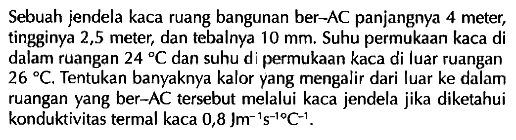 Sebuah jendela kaca ruang bangunan ber-AC panjangnya 4 meter, tingginya 2,5 meter, dan tebalnya 10 mm. Suhu permukaan kaca di dalam ruangan 24 C dan suhu di permukaan kaca di luar ruangan 26 C. Tentukan banyaknya kalor yang mengalir dari luar ke dalam ruangan yang ber-AC tersebut melalui kaca jendela jika diketahui konduktivitas termal kaca 0,8 Jm^(-1) s^(-1) C^(-1).