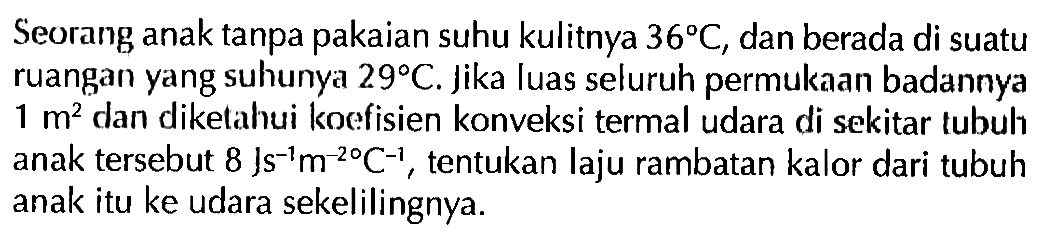 Seorang anak tanpa pakaian suhu kulitnya 36 C, dan berada di suatu ruangan yang suhunya 29 C. jika luas seluruh permukaan badannya 1 m^2 dan diketahui koefisien konveksi termal udara di sekitar tubuh anak tersebut 8 Js^(-1) m^(-2) C^(-1), tentukan laju rambatan kalor dari tubuh anak itu ke udara sekelilingnya.