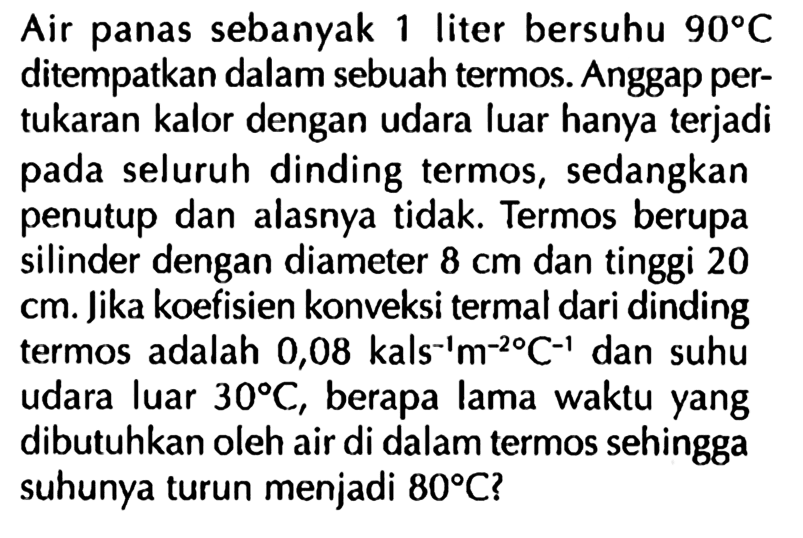 Air panas sebanyak 1 liter bersuhu 90 C ditempatkan dalam sebuah termos. Anggap pertukaran kalor dengan udara luar hanya terjadi pada seluruh dinding termos, sedangkan penutup dan alasnya tidak. Termos berupa silinder dengan diameter 8 cm dan tinggi 20 cm. Jika koefisien konveksi termal dari dinding termos adalah 0,08 kals^(-1) m^(-2) C^(-1) dan suhu udara luar 30 C, berapa lama waktu yang dibutuhkan oleh air di dalam termos sehingga suhunya turun menjadi 80 C?