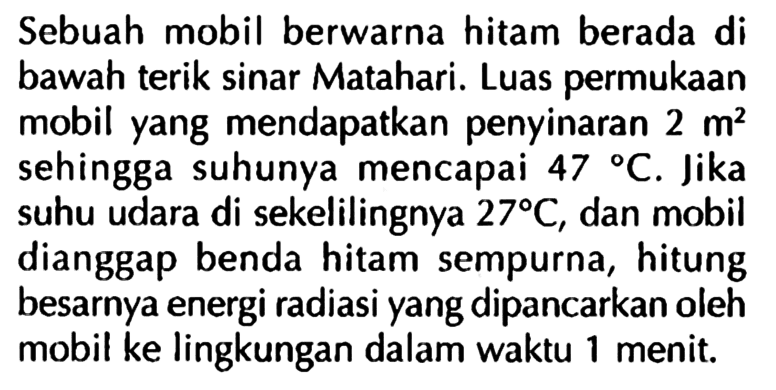 Sebuah mobil berwarna hitam berada di bawah terik sinar Matahari. Luas permukaan mobil yang mendapatkan penyinaran 2 m^2 sehingga suhunya mencapai 47 C. Jika suhu udara di sekelilingnya 27 C, dan mobil dianggap benda hitam sempurna, hitung besarnya energi radiasi yang dipancarkan oleh mobil ke lingkungan dalam waktu 1 menit.