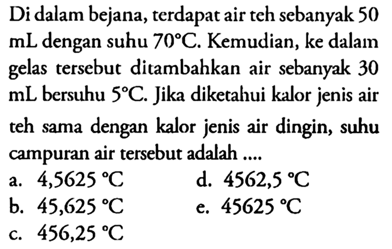 Di dalam bejana, terdapat air teh sebanyak 50 mL dengan suhu 70 C . Kemudian, ke dalam gelas tersebut ditambahkan air sebanyak 30 mL  bersuhu  5 C . Jika diketahui kalor jenis air teh sama dengan kalor jenis air dingin, suhu campuran air tersebut adalah.... 