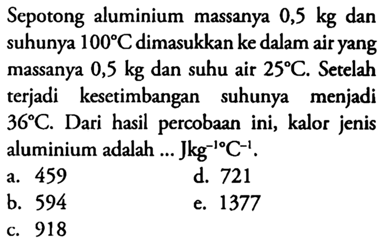 Sepotong aluminium massanya 0,5 kg dan suhunya 100 C dimasukkan ke dalam air yang massanya 0,5 kg dan suhu air 25 C. Setelah terjadi kesetimbangan suhunya menjadi 36 C. Dari hasil percobaan ini, kalor jenis aluminium adalah ... Jkg^(-1)C^(-1).