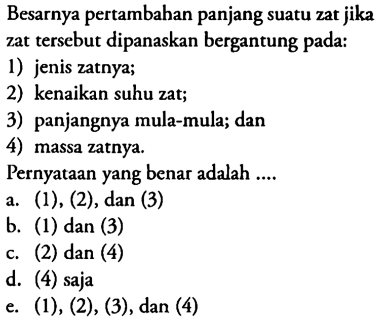 Besarnya pertambahan panjang suatu zat jika zat tersebut dipanaskan bergantung pada:1) jenis zatnya;2) kenaikan suhu zat;3) panjangnya mula-mula; dan4) massa zatnya.Pernyataan yang benar adalah .... a. (1),(2) , dan (3) b. (1) dan (3) c. (2) dan (4) d. (4) saja e. (1),(2),(3) , dan (4) 