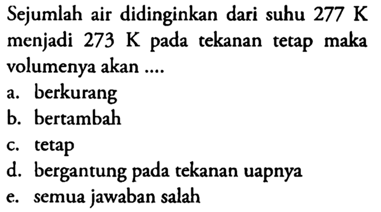 Sejumlah air didinginkan dari suhu 277 K menjadi 273 K pada tekanan tetap maka volumenya akan .... a. berkurang b. bertambah c. tetapd. bergantung pada tekanan uapnya e. semua jawaban salah 