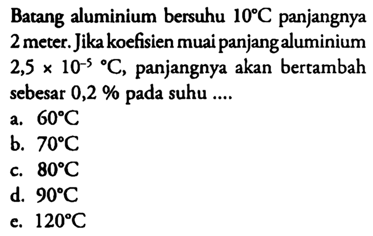 Batang aluminium bersuhu 10 C panjangnya 2 meter. Jika koefisien muai panjang aluminium 2,5x10^-5/ C, panjangnya akan bertambah sebesar 0,2 % pada suhu .... 