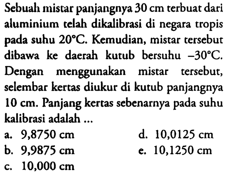 Sebuah mistar panjangnya 30 cm terbuat dari aluminium telah dikalibrasi di negara tropis pada suhu 20 C. Kemudian, mistar tersebut dibawa ke daerah kutub bersuhu -30 C. Dengan menggunakan mistar tersebut, selembar kertas diukur di kutub panjangnya 10 cm. Panjang kertas sebenarnya pada suhu kalibrasi adalah...
