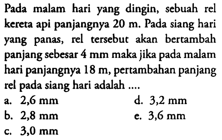 Pada malam hari yang dingin, sebuah rel kereta api panjangnya 20 m. Pada siang hari yang panas, rel tersebut akan bertambah panjang sebesar 4 mm maka jika pada malam hari panjangnya 18 m, pertambahan panjang rel pada siang hari adalah ....