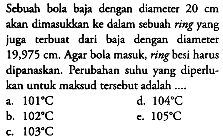 Sebuah bola baja dengan diameter 20 cm akan dimasukkan ke dalam sebuah ring yang juga terbuat dari baja dengan diameter 19,975 cm. Agar bola masuk, ring besi harus dipanaskan.  Perubahan suhu yang diperlukan untuk maksud tersebut adalah