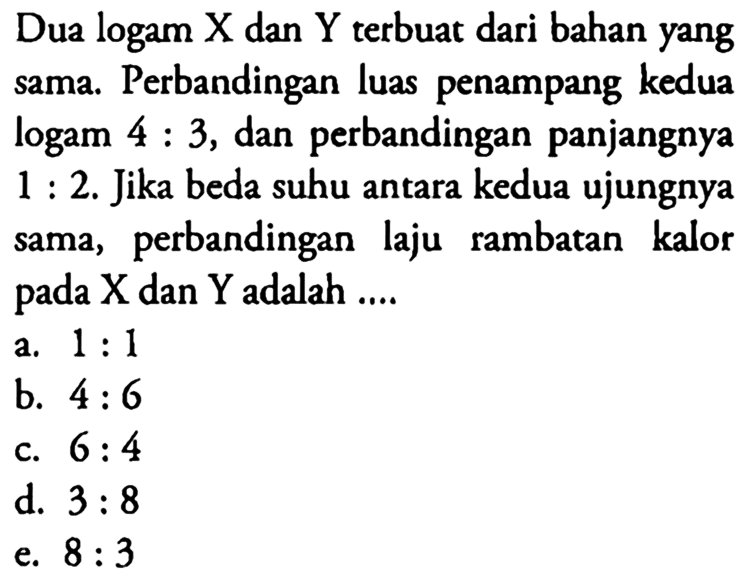 Dua logam X dan Y terbuat dari bahan yang sama. Perbandingan luas penampang kedua logam 4:3, dan perbandingan panjangnya 1:2. Jika beda suhu antara kedua ujungnya sama, perbandingan laju rambatan kalor pada X dan Y adalah ...