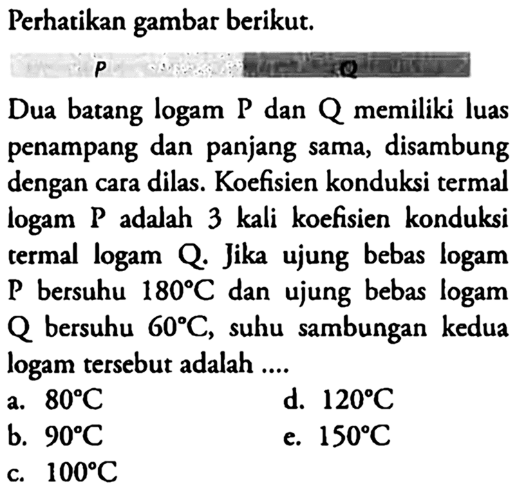 Perhatikan gambar berikut.Dua batang logam  P  dan  Q  memiliki luas penampang dan panjang sama, disambung dengan cara dilas. Koefisien konduksi termal logam P adalah 3 kali koefisien konduksi termal logam Q. Jika ujung bebas logam  kg  bersuhu  180 C  dan ujung bebas logam  Q  bersuhu  60 C , suhu sambungan kedua logam tersebut adalah ....