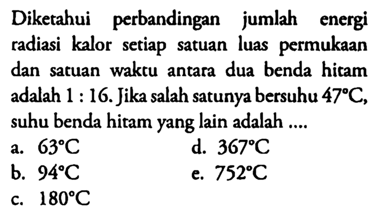 Diketahui perbandingan jumlah energi radiasi kalor setiap satuan luas permukaan dan satuan waktu antara dua benda hitam adalah 1:16. Jika salah satunya bersuhu 47 C, suhu benda hitam yang lain adalah ....
