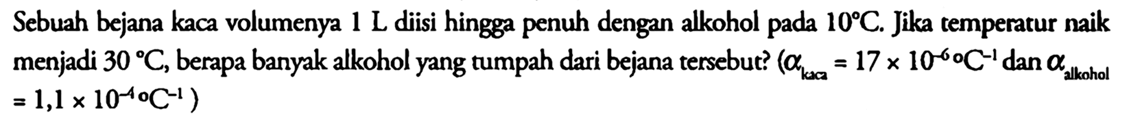 Sebuah bejana kaca volumenya 1 L diisi hingga penuh dengan alkohol pada 10 C. Jika temperatur naik menjadi 30 C, berapa banyak alkohol yang tumpah dari bejana tersebut? (alpha kaca = 17 x 10^(-6) C^(-1) dan alpha alkohol = 1, x 10^(-4) C^(-1))