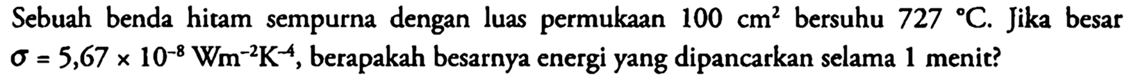 Sebuah benda hitam sempurna dengan luas permukaan  100 cm^2 bersuhu 727 C. Jika besar sigma = 5,67 x 10^(-8) Wm^(-2) K^(-4), berapakah besarnya energi yang dipancarkan selama 1 menit?