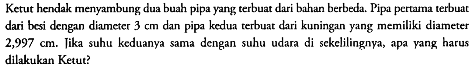 Ketut hendak menyambung dua buah pipa yang terbuat dari bahan berbeda. Pipa pertama terbuat dari besi dengan diameter  3 cm  dan pipa kedua terbuat dari kuningan yang memiliki diameter  2,997 cm . Tika suhu keduanya sama dengan suhu udara di sekelilingnya, apa yang harus dilakukan Ketut?