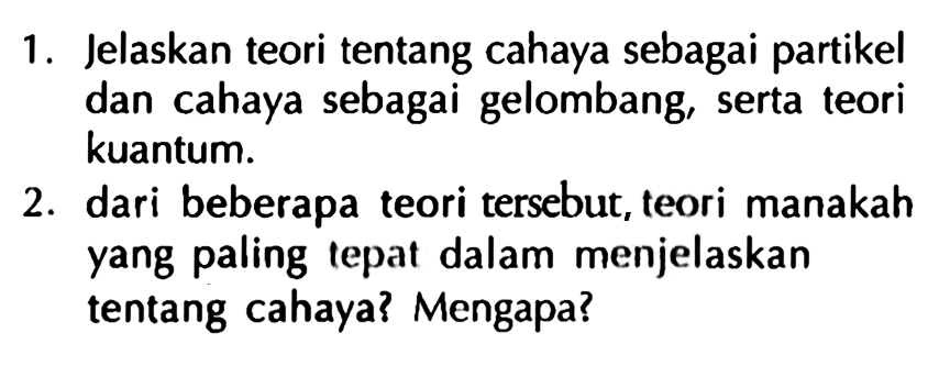 1. Jelaskan teori tentang cahaya sebagai partikel dan cahaya sebagai gelombang, serta teori kuantum.
2. dari beberapa teori tersebut, teori manakah yang paling tepat dalam menjelaskan tentang cahaya? Mengapa?