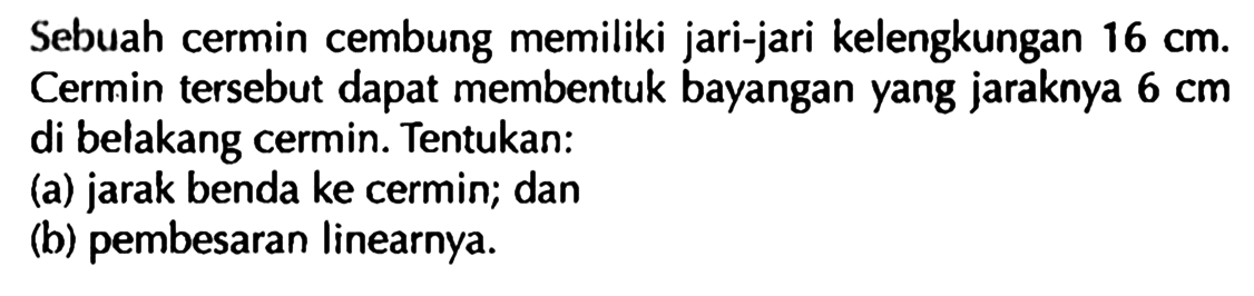 Sebuah cermin cembung memiliki jari-jari kelengkungan  16 cm .  Cermin tersebut dapat membentuk bayangan yang jaraknya  6 cm  di belakang cermin. Tentukan:(a) jarak benda ke cermin; dan(b) pembesaran linearnya.