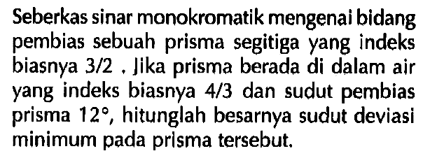 Seberkas sinar monokromatik mengenai bidang pembias sebuah prisma segitiga yang indeks biasnya 3/2. Jika prisma berada di dalam air yang indeks biasnya 4/3 dan sudut pembias prisma 12, hitunglah besarnya sudut deviasi minimum pada prisma tersebut.