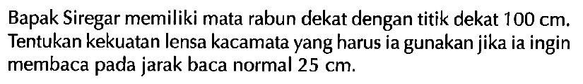 Bapak Siregar memiliki mata rabun dekat dengan titik dekat  100 cm . Tentukan kekuatan lensa kacamata yang harus ia gunakan jika ia ingin membaca pada jarak baca normal  25 cm .