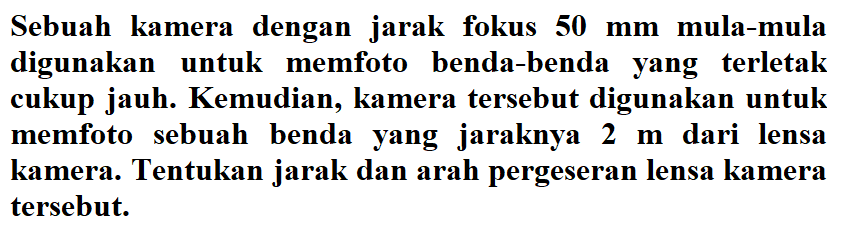 Sebuah kamera dengan jarak fokus  50 mm  mula-mula digunakan untuk memfoto benda-benda yang terletak cukup jauh. Kemudian, kamera tersebut digunakan untuk memfoto sebuah benda yang jaraknya 2 m dari lensa kamera. Tentukan jarak dan arah pergeseran lensa kamera tersebut.