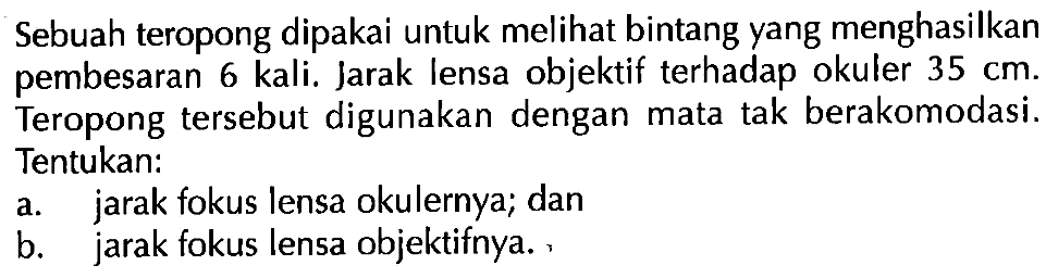 Sebuah teropong dipakai untuk melihat bintang yang menghasilkan pembesaran 6 kali. Jarak lensa objektif terhadap okuler 35 cm. Teropong tersebut digunakan dengan mata tak berakomodasi. Tentukan: a. jarak fokus lensa okulernya; dan b. jarak fokus lensa objektifnya.