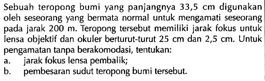 Sebuah teropong bumi yang panjangnya  33,5 cm  digunakan oleh seseorang yang bermata normal untuk mengamati seseorang pada jarak  200 m . Teropong tersebut memiliki jarak fokus untuk lensa objektif dan okuler berturut-turut  25 cm  dan  2,5 cm . Untuk pengamatan tanpa berakomodasi, tentukan:a. jarak fokus lensa pembalik;b. pembesaran sudut teropong bumi tersebut.