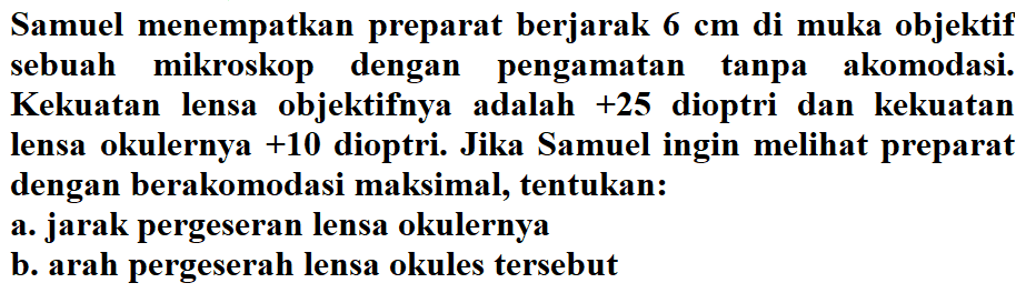 Samuel menempatkan preparat berjarak 6 cm di muka objektif sebuah mikroskop dengan pengamatan tanpa akomodasi. Kekuatan lensa objektifnya adalah +25 dioptri dan kekuatan lensa okulernya +10 dioptri. Jika Samuel ingin melihat preparat dengan berakomodasi maksimal, tentukan:a. jarak pergeseran lensa okulernyab. arah pergeserah lensa okules tersebut