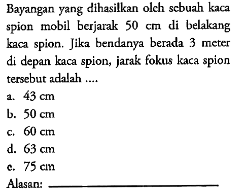 Bayangan yang dihasilkan oleh sebuah kaca spion mobil berjarak 50 cm di belakang kaca spion. Jika bendanya berada 3 meter di depan kaca spion, jarak fokus kaca spion tersebut adalah ....