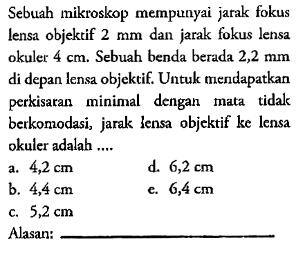 Sebuah mikroskop mempunyai jarak fokus lensa objektif 2 mm dan jarak fokus lensa okuler 4 cm. Sebuah benda berada 2,2 mm di depan lensa objektif. Untuk mendapatkan perkisaran minimal dengan mata tidak berkomodasi, jarak lensa objektif ke lensa okuler adalah.... a. 4,2 cm b. 4,4 cm c. 5,2 cm d. 6,2 cm e. 6,4 cm Alasan: